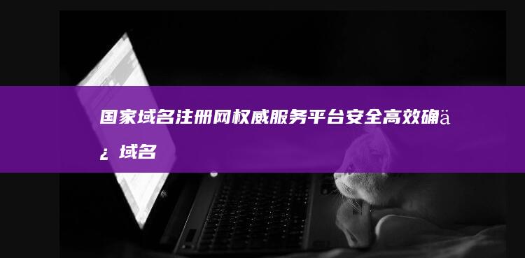 国家域名注册网权威服务平台：安全高效确保域名信息安全