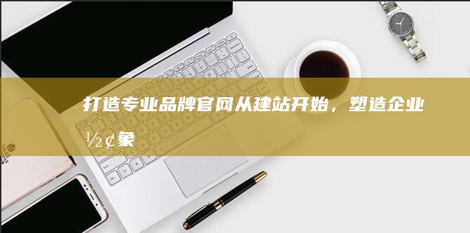 打造专业品牌官网：从建站开始，塑造企业形象